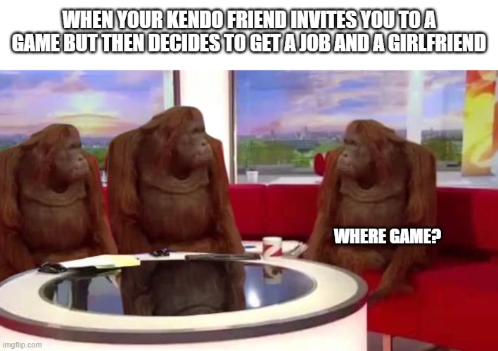 Where game | WHEN YOUR KENDO FRIEND INVITES YOU TO A GAME BUT THEN DECIDES TO GET A JOB AND A GIRLFRIEND; WHERE GAME? | image tagged in where monkey | made w/ Imgflip meme maker