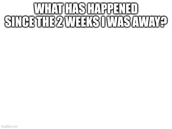 WHAT HAS HAPPENED SINCE THE 2 WEEKS I WAS AWAY? | made w/ Imgflip meme maker