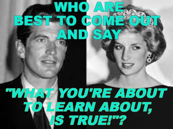 Real VP Kennedy Jr & Real Queen Diana | WHO ARE BEST TO COME OUT 
AND SAY; "WHAT YOU'RE ABOUT
 TO LEARN ABOUT,
 IS TRUE!"? | image tagged in diana,jfk jr,trump,q,ebs | made w/ Imgflip meme maker