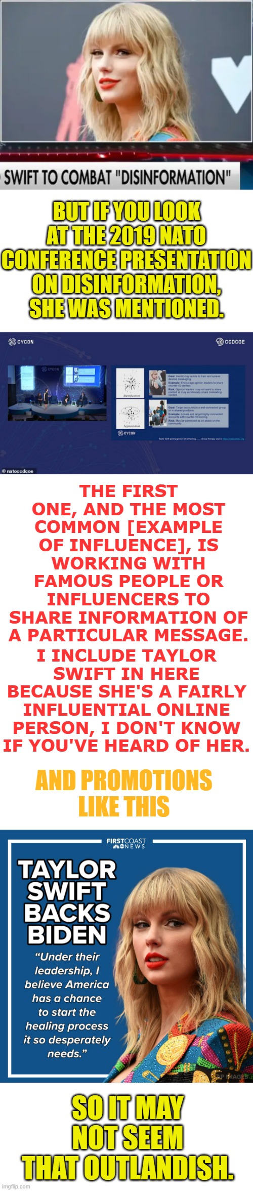I Know It's Said To Be An Outlandish Conspiracy | BUT IF YOU LOOK AT THE 2019 NATO CONFERENCE PRESENTATION ON DISINFORMATION, SHE WAS MENTIONED. THE FIRST ONE, AND THE MOST COMMON [EXAMPLE OF INFLUENCE], IS WORKING WITH FAMOUS PEOPLE OR INFLUENCERS TO SHARE INFORMATION OF A PARTICULAR MESSAGE. I INCLUDE TAYLOR SWIFT IN HERE BECAUSE SHE'S A FAIRLY INFLUENTIAL ONLINE PERSON, I DON'T KNOW IF YOU'VE HEARD OF HER. AND PROMOTIONS LIKE THIS; SO IT MAY NOT SEEM THAT OUTLANDISH. | image tagged in memes,politics,taylor swift,government,misinformation,influencer | made w/ Imgflip meme maker