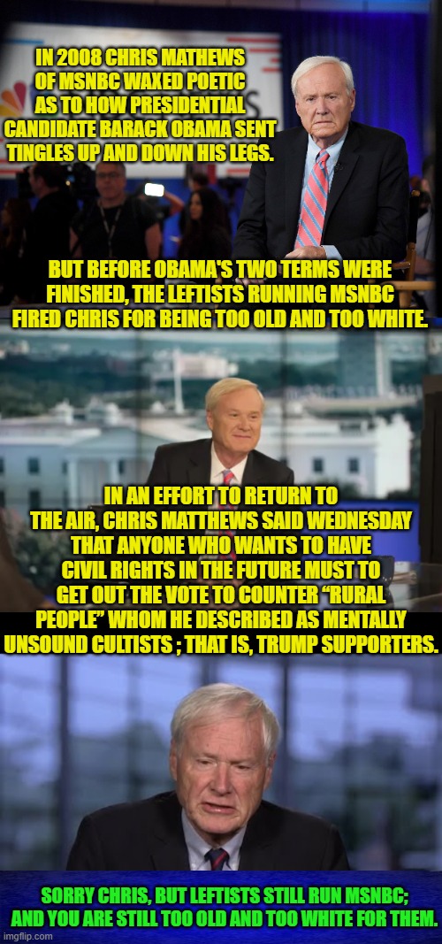 Maybe if you film yourself spitting on the U.S. flag or something, Chris. | IN 2008 CHRIS MATHEWS OF MSNBC WAXED POETIC AS TO HOW PRESIDENTIAL CANDIDATE BARACK OBAMA SENT TINGLES UP AND DOWN HIS LEGS. BUT BEFORE OBAMA'S TWO TERMS WERE FINISHED, THE LEFTISTS RUNNING MSNBC FIRED CHRIS FOR BEING TOO OLD AND TOO WHITE. IN AN EFFORT TO RETURN TO THE AIR, CHRIS MATTHEWS SAID WEDNESDAY THAT ANYONE WHO WANTS TO HAVE CIVIL RIGHTS IN THE FUTURE MUST TO GET OUT THE VOTE TO COUNTER “RURAL PEOPLE” WHOM HE DESCRIBED AS MENTALLY UNSOUND CULTISTS ; THAT IS, TRUMP SUPPORTERS. SORRY CHRIS, BUT LEFTISTS STILL RUN MSNBC; AND YOU ARE STILL TOO OLD AND TOO WHITE FOR THEM. | image tagged in yep | made w/ Imgflip meme maker