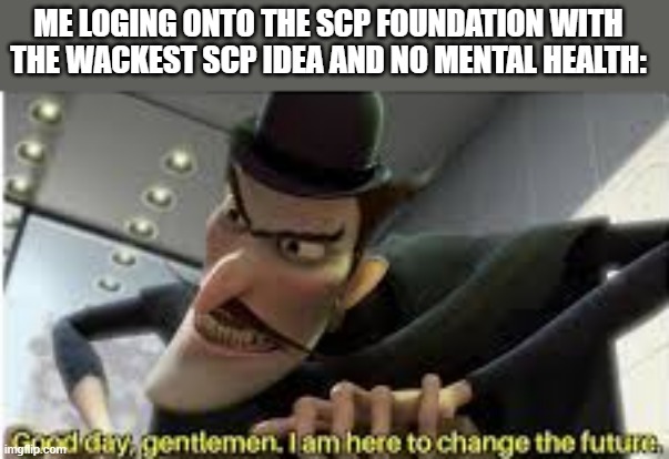 it do be like that tho | ME LOGING ONTO THE SCP FOUNDATION WITH THE WACKEST SCP IDEA AND NO MENTAL HEALTH: | image tagged in good day gentlemen i am here to change the future | made w/ Imgflip meme maker