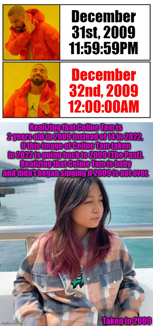 If there is a December 32nd in 2009, 2009 won't end | December 31st, 2009
11:59:59PM; December 32nd, 2009
12:00:00AM; Realizing that Celine Tam is 2 years old in 2009 instead of 14 in 2022, 
if this image of Celine Tam taken in 2022 is going back to 2009 (The Past).
Realizing that Celine Tam is baby and didn't began singing if 2009 is not over. Taken in 2009 | image tagged in no - yes | made w/ Imgflip meme maker