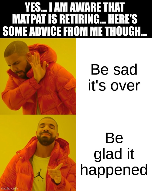 Nothing good last forever... | YES... I AM AWARE THAT MATPAT IS RETIRING... HERE'S SOME ADVICE FROM ME THOUGH... Be sad it's over; Be glad it happened | image tagged in memes,drake hotline bling | made w/ Imgflip meme maker