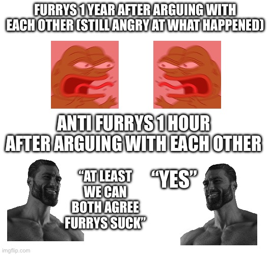 We are just better | FURRYS 1 YEAR AFTER ARGUING WITH EACH OTHER (STILL ANGRY AT WHAT HAPPENED); ANTI FURRYS 1 HOUR AFTER ARGUING WITH EACH OTHER; “YES”; “AT LEAST WE CAN BOTH AGREE FURRYS SUCK” | image tagged in why are you reading this,just better | made w/ Imgflip meme maker