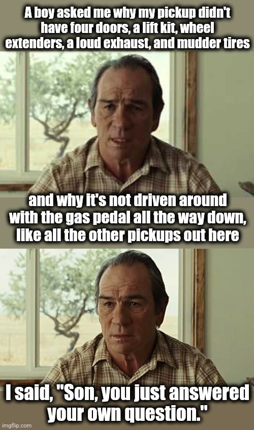 A boy asked me why my pickup didn't have four doors, a lift kit, wheel
extenders, a loud exhaust, and mudder tires; and why it's not driven around with the gas pedal all the way down,
like all the other pickups out here; I said, "Son, you just answered
your own question." | image tagged in memes,pickup trucks,goobers | made w/ Imgflip meme maker