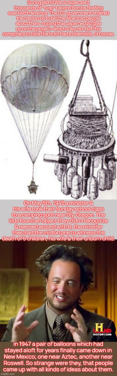 Canada actually warned its citizens about the fugo balloon danger; thus no Canadians died or mistook them for flying saucers. | During World War 2 Japan sent thousands of "fugo" balloon bombs floating over North America. The U.S. government ordered the media not to tell the American people about them, hoping that Japan would give up on the project--which they did. But this
conspiracy to hide the truth had a downside, of course. On May 5th, 1945 a minister & his wife took their Sunday school class to a camping spot near Bly, Oregon. The kids found an object they didn't recognize & messed around with it; the minister then had the misfortune to witness the death of 5 children, his wife & their unborn child. In 1947 a pair of balloons which had
stayed aloft for years finally came down in
New Mexico; one near Aztec, another near
Roswell. So strange were they, that people
came up with all kinds of ideas about them. | image tagged in because aliens,alright then keep your secrets,dangerous,historical | made w/ Imgflip meme maker