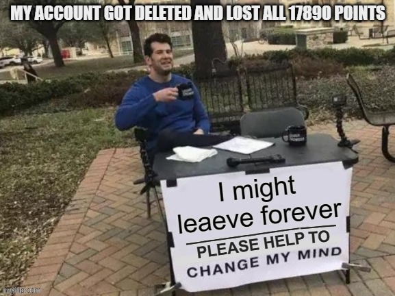 GUYS I NEED HELP PLS | MY ACCOUNT GOT DELETED AND LOST ALL 17890 POINTS; I might leaeve forever | image tagged in change my mind please | made w/ Imgflip meme maker