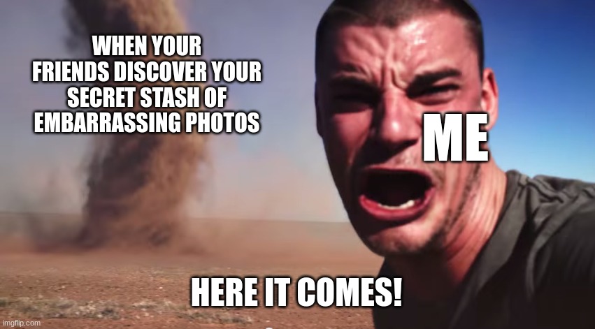 secret stash | WHEN YOUR FRIENDS DISCOVER YOUR SECRET STASH OF EMBARRASSING PHOTOS; ME; HERE IT COMES! | image tagged in here it comes | made w/ Imgflip meme maker