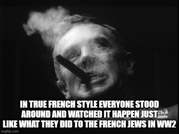 General Ripper (Dr. Strangelove) | IN TRUE FRENCH STYLE EVERYONE STOOD AROUND AND WATCHED IT HAPPEN JUST LIKE WHAT THEY DID TO THE FRENCH JEWS IN WW2 | image tagged in general ripper dr strangelove | made w/ Imgflip meme maker