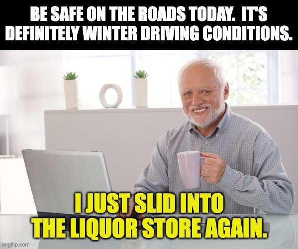 Again | BE SAFE ON THE ROADS TODAY.  IT'S DEFINITELY WINTER DRIVING CONDITIONS. I JUST SLID INTO THE LIQUOR STORE AGAIN. | image tagged in hide the pain harold large | made w/ Imgflip meme maker