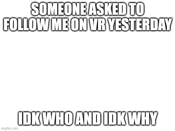 Blank White Template | SOMEONE ASKED TO FOLLOW ME ON VR YESTERDAY; IDK WHO AND IDK WHY | image tagged in blank white template | made w/ Imgflip meme maker