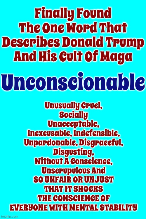 Trump Is Mentally Unstable. He Told Us He Would Date His Daughter And Declare Himself Dictator.  (Ewww! Poor Ivanka If He Wins) | Unusually Cruel,
Socially Unacceptable,
Inexcusable, Indefensible,
Unpardonable, Disgraceful,
Disgusting,
Without A Conscience,
Unscrupulous And
SO UNFAIR OR UNJUST THAT IT SHOCKS THE CONSCIENCE OF EVERYONE WITH MENTAL STABILITY; Finally Found The One Word That Describes Donald Trump And His Cult Of Maga; Unconscionable | image tagged in scumbag trump,incest,disgusting donald,lock him up,unconscionable,memes | made w/ Imgflip meme maker