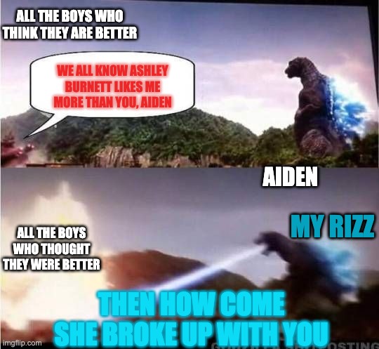 How Santa Rita knows me | ALL THE BOYS WHO THINK THEY ARE BETTER; WE ALL KNOW ASHLEY BURNETT LIKES ME MORE THAN YOU, AIDEN; AIDEN; MY RIZZ; ALL THE BOYS WHO THOUGHT THEY WERE BETTER; THEN HOW COME SHE BROKE UP WITH YOU | image tagged in godzilla hates x | made w/ Imgflip meme maker