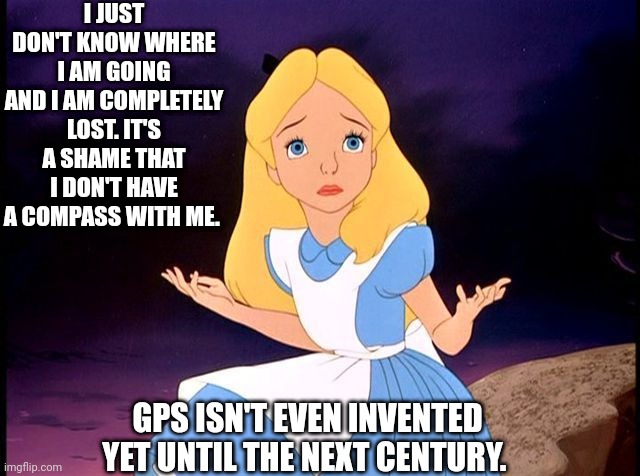 Poor Alice who is lost | I JUST DON'T KNOW WHERE I AM GOING AND I AM COMPLETELY LOST. IT'S A SHAME THAT I DON'T HAVE A COMPASS WITH ME. GPS ISN'T EVEN INVENTED YET UNTIL THE NEXT CENTURY. | image tagged in alice in wonderland | made w/ Imgflip meme maker