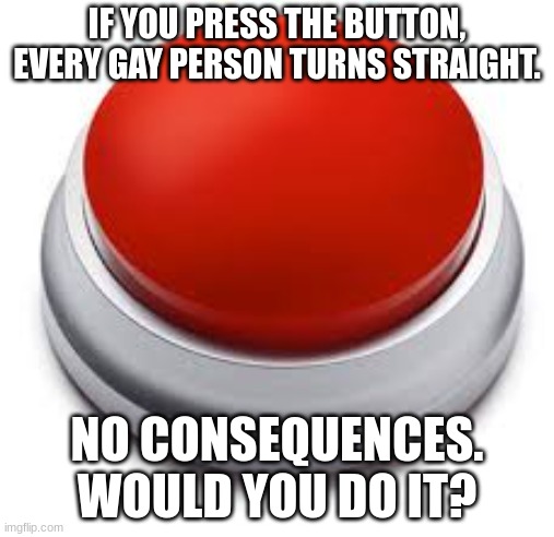 Big Red Button | IF YOU PRESS THE BUTTON, EVERY GAY PERSON TURNS STRAIGHT. NO CONSEQUENCES. WOULD YOU DO IT? | image tagged in big red button | made w/ Imgflip meme maker