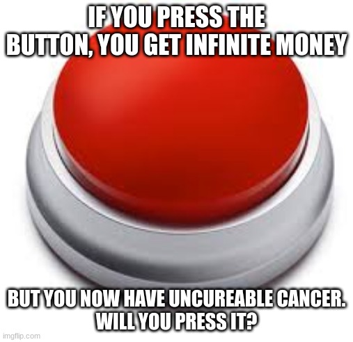 Big Red Button | IF YOU PRESS THE BUTTON, YOU GET INFINITE MONEY; BUT YOU NOW HAVE UNCUREABLE CANCER.
WILL YOU PRESS IT? | image tagged in big red button | made w/ Imgflip meme maker