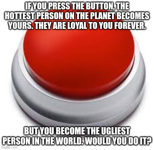Big Red Button | IF YOU PRESS THE BUTTON, THE HOTTEST PERSON ON THE PLANET BECOMES YOURS. THEY ARE LOYAL TO YOU FOREVER. BUT YOU BECOME THE UGLIEST PERSON IN THE WORLD. WOULD YOU DO IT? | image tagged in big red button | made w/ Imgflip meme maker