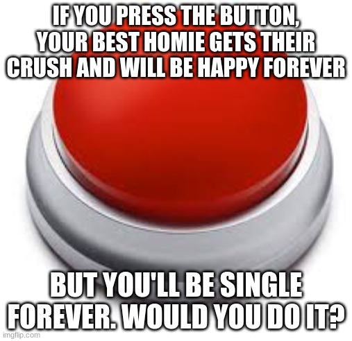 . | IF YOU PRESS THE BUTTON, YOUR BEST HOMIE GETS THEIR CRUSH AND WILL BE HAPPY FOREVER; BUT YOU'LL BE SINGLE FOREVER. WOULD YOU DO IT? | image tagged in big red button | made w/ Imgflip meme maker