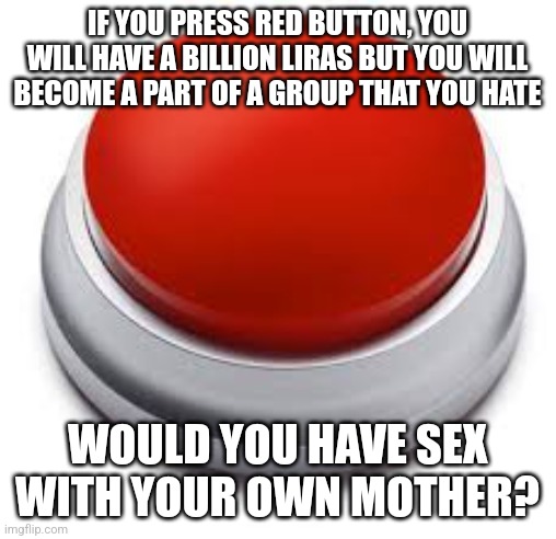 Big Red Button | IF YOU PRESS RED BUTTON, YOU WILL HAVE A BILLION LIRAS BUT YOU WILL BECOME A PART OF A GROUP THAT YOU HATE; WOULD YOU HAVE SEX WITH YOUR OWN MOTHER? | image tagged in big red button | made w/ Imgflip meme maker