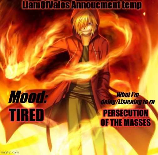 I think I've made it, new announcement temp | LiamOfValos Annoucment temp; What I'm doing/Listening to rn; Mood:; TIRED; PERSECUTION OF THE MASSES | image tagged in x the flame dude | made w/ Imgflip meme maker