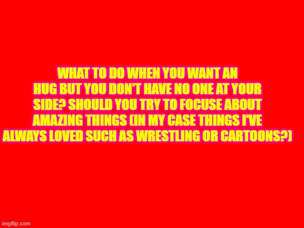 WHAT TO DO WHEN YOU WANT AN HUG BUT YOU DON'T HAVE NO ONE AT YOUR SIDE? SHOULD YOU TRY TO FOCUSE ABOUT AMAZING THINGS (IN MY CASE THINGS I'VE ALWAYS LOVED SUCH AS WRESTLING OR CARTOONS?) | made w/ Imgflip meme maker