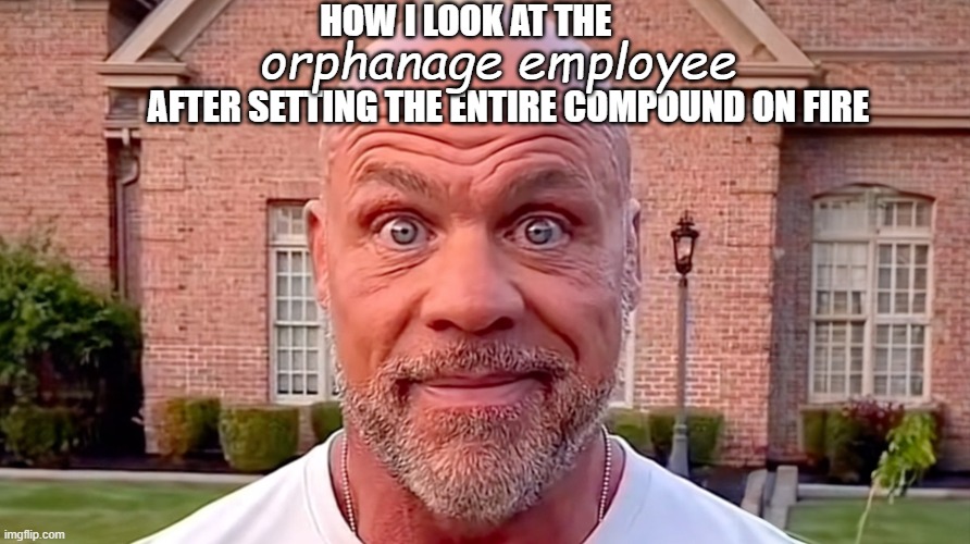 from experience | HOW I LOOK AT THE                                             AFTER SETTING THE ENTIRE COMPOUND ON FIRE; orphanage employee | image tagged in kurt angle stare | made w/ Imgflip meme maker