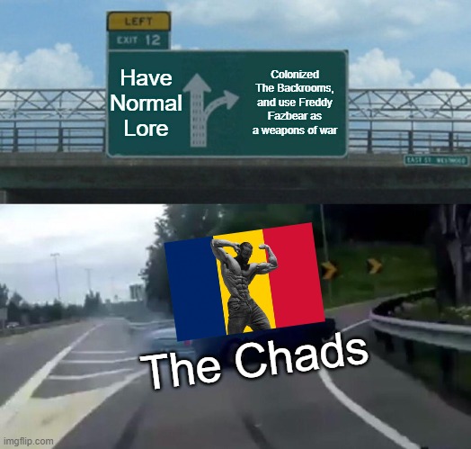 Left Exit 12 Off Ramp Meme | Have Normal Lore; Colonized The Backrooms, and use Freddy Fazbear as a weapons of war; The Chads | image tagged in memes,left exit 12 off ramp | made w/ Imgflip meme maker