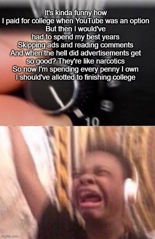 Turn up the volume | It's kinda funny how I paid for college when YouTube was an option
But then I would've had to spend my best years
Skipping ads and reading comments
And when the hell did advertisements get so good? They're like narcotics
So now I'm spending every penny I own
I should've allotted to finishing college | image tagged in turn up the volume | made w/ Imgflip meme maker