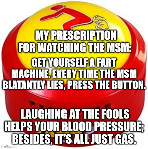 MSM Gas | MY PRESCRIPTION FOR WATCHING THE MSM:; GET YOURSELF A FART MACHINE. EVERY TIME THE MSM BLATANTLY LIES, PRESS THE BUTTON. LAUGHING AT THE FOOLS HELPS YOUR BLOOD PRESSURE; BESIDES, IT'S ALL JUST GAS. | image tagged in media lies,media | made w/ Imgflip meme maker