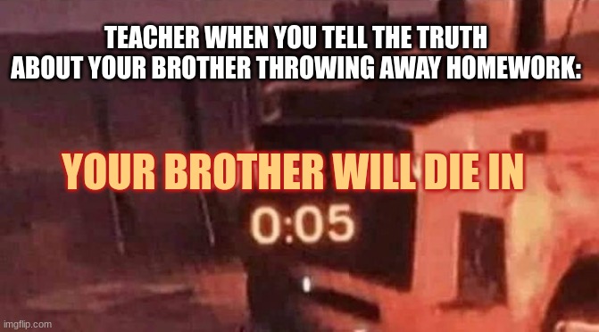 You will die in 0:05 | YOUR BROTHER WILL DIE IN TEACHER WHEN YOU TELL THE TRUTH ABOUT YOUR BROTHER THROWING AWAY HOMEWORK: | image tagged in you will die in 0 05 | made w/ Imgflip meme maker
