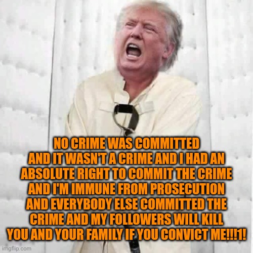 If trump isn't guilty as sin, he does a flawless impression. | NO CRIME WAS COMMITTED AND IT WASN'T A CRIME AND I HAD AN ABSOLUTE RIGHT TO COMMIT THE CRIME AND I'M IMMUNE FROM PROSECUTION AND EVERYBODY ELSE COMMITTED THE CRIME AND MY FOLLOWERS WILL KILL YOU AND YOUR FAMILY IF YOU CONVICT ME!!!1! | image tagged in guilty trump,crazy trump,stupid maga,evil | made w/ Imgflip meme maker