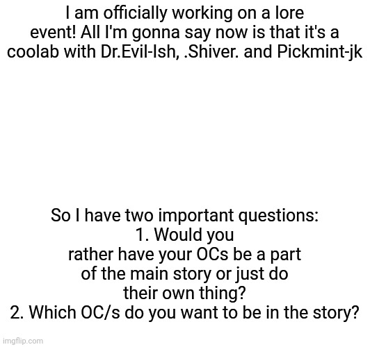 Stream event teaser and IMPORTANT QUESTIONS | I am officially working on a lore event! All I'm gonna say now is that it's a coolab with Dr.Evil-Ish, .Shiver. and Pickmint-jk; So I have two important questions:
1. Would you rather have your OCs be a part of the main story or just do their own thing?
2. Which OC/s do you want to be in the story? | made w/ Imgflip meme maker
