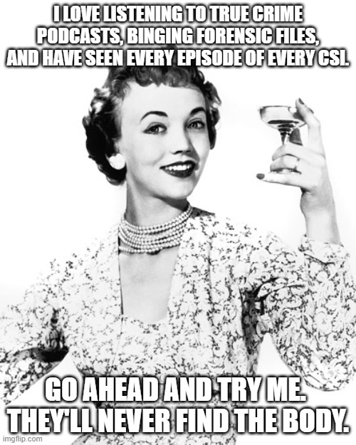 Go ahead. Try me. | I LOVE LISTENING TO TRUE CRIME PODCASTS, BINGING FORENSIC FILES, AND HAVE SEEN EVERY EPISODE OF EVERY CSI. GO AHEAD AND TRY ME.  THEY'LL NEVER FIND THE BODY. | image tagged in woman drinking wine | made w/ Imgflip meme maker
