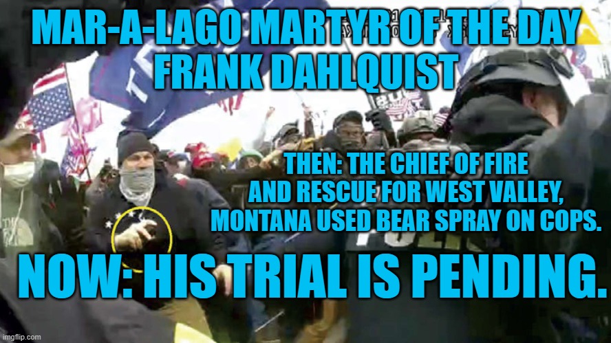 MAGA to the core he was fired as a firefighter for refusing a COVID-19 vaccine. | MAR-A-LAGO MARTYR OF THE DAY
FRANK DAHLQUIST; THEN: THE CHIEF OF FIRE AND RESCUE FOR WEST VALLEY, MONTANA USED BEAR SPRAY ON COPS. NOW: HIS TRIAL IS PENDING. | image tagged in politics | made w/ Imgflip meme maker