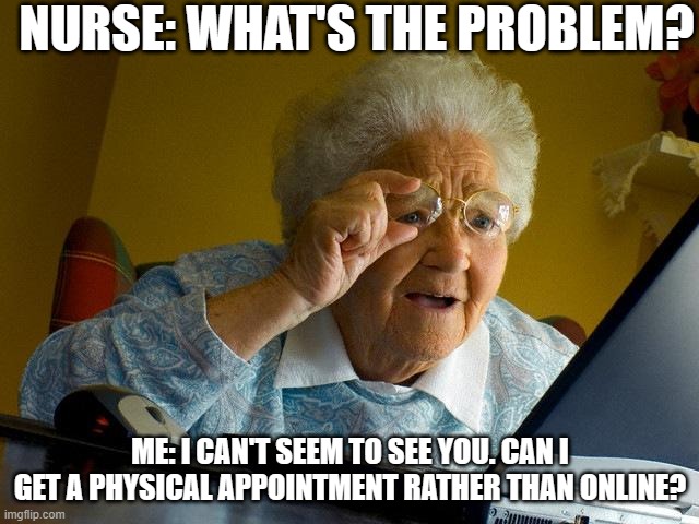 Grandma Finds The Internet Meme | NURSE: WHAT'S THE PROBLEM? ME: I CAN'T SEEM TO SEE YOU. CAN I GET A PHYSICAL APPOINTMENT RATHER THAN ONLINE? | image tagged in memes,grandma finds the internet | made w/ Imgflip meme maker