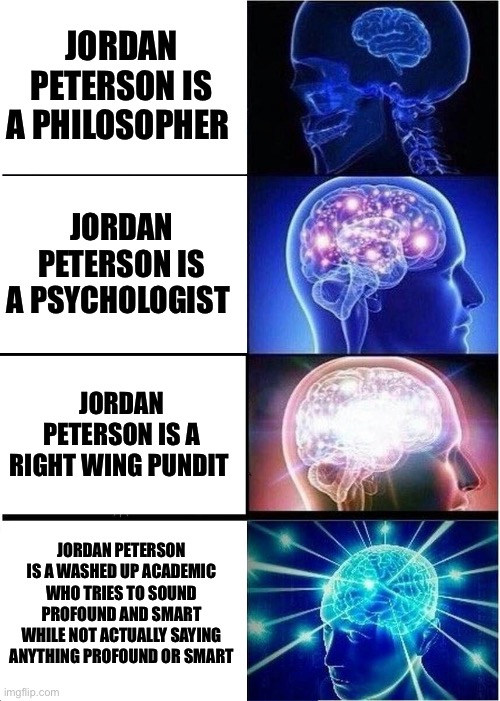 Expanding Brain Meme | JORDAN PETERSON IS A PHILOSOPHER; JORDAN PETERSON IS A PSYCHOLOGIST; JORDAN PETERSON IS A RIGHT WING PUNDIT; JORDAN PETERSON IS A WASHED UP ACADEMIC WHO TRIES TO SOUND PROFOUND AND SMART WHILE NOT ACTUALLY SAYING ANYTHING PROFOUND OR SMART | image tagged in memes,expanding brain,jordan peterson,meme,political meme,shitpost | made w/ Imgflip meme maker