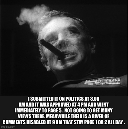 General Ripper (Dr. Strangelove) | I SUBMITTED IT ON POLITICS AT 8.00 AM AND IT WAS APPROVED AT 4 PM AND WENT IMMEDIATELY TO PAGE 5 . NOT GOING TO GET MANY VIEWS THERE. MEANWH | image tagged in general ripper dr strangelove | made w/ Imgflip meme maker