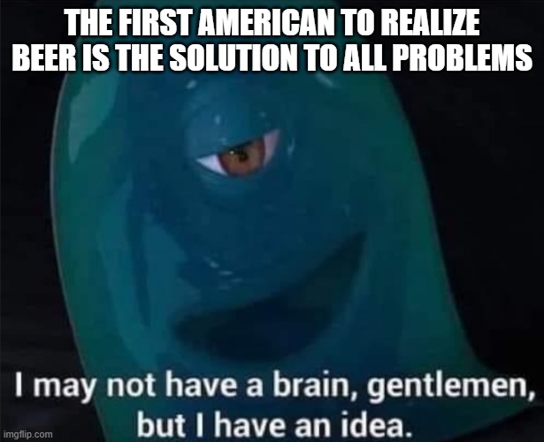 I May Not Have A Brain | THE FIRST AMERICAN TO REALIZE BEER IS THE SOLUTION TO ALL PROBLEMS | image tagged in i may not have a brain | made w/ Imgflip meme maker