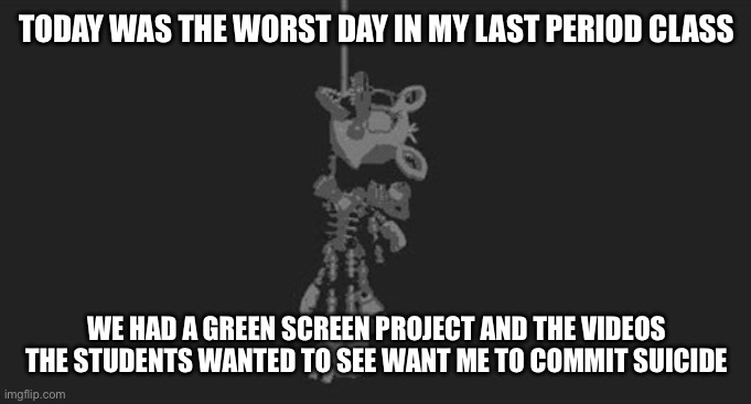 I need help | TODAY WAS THE WORST DAY IN MY LAST PERIOD CLASS; WE HAD A GREEN SCREEN PROJECT AND THE VIDEOS THE STUDENTS WANTED TO SEE WANT ME TO COMMIT SUICIDE | image tagged in mangle hanging | made w/ Imgflip meme maker