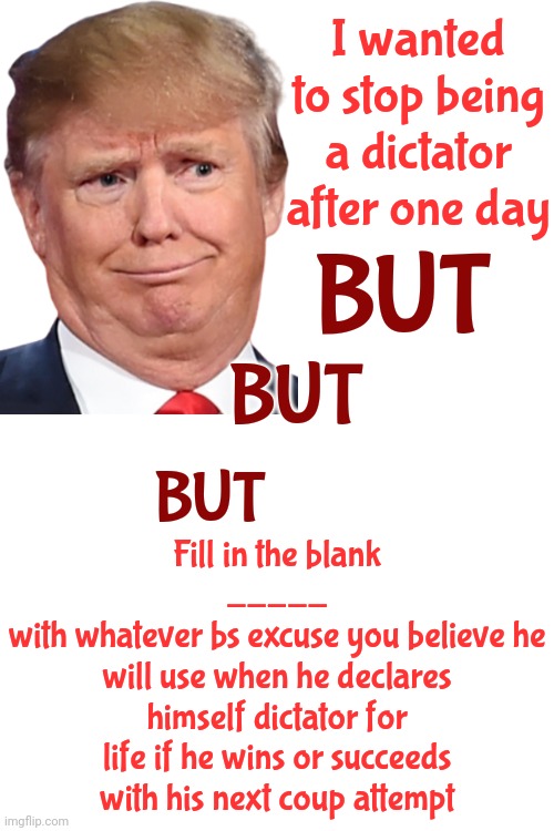 hE's lYiNg.  Lying Is His Skill Set.  Lying Is What He Does Better Than Anyone In The History Of The Known World | I wanted to stop being a dictator after one day; BUT; BUT; Fill in the blank
_____
with whatever bs excuse you believe he will use when he declares himself dictator for life if he wins or succeeds with his next coup attempt; BUT | image tagged in trump lies,trump is a liar,trump lies for a living,deceiver,lock him up,memes | made w/ Imgflip meme maker