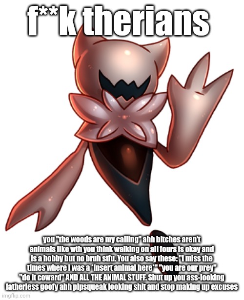 first post here | f**k therians; you "the woods are my calling" ahh bitches aren't animals like wth you think walking on all fours is okay and is a hobby but no bruh stfu. You also say these: "i miss the times where i was a *insert animal here*" "you are our prey" "do it coward" AND ALL THE ANIMAL STUFF. Shut up you ass-looking fatherless goofy ahh pipsqueak looking shit and stop making up excuses | image tagged in ghourien | made w/ Imgflip meme maker