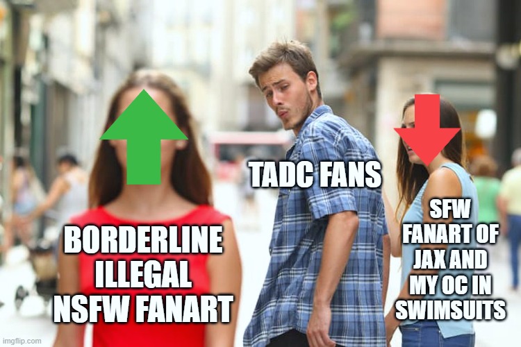 TADC Fans be like... | TADC FANS; SFW FANART OF JAX AND MY OC IN SWIMSUITS; BORDERLINE ILLEGAL NSFW FANART | image tagged in memes,distracted boyfriend,the amazing digital circus,fanart,freaks,community standards | made w/ Imgflip meme maker