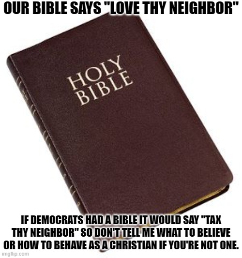 Christian Bible vs. Democrat Bible | OUR BIBLE SAYS "LOVE THY NEIGHBOR"; IF DEMOCRATS HAD A BIBLE IT WOULD SAY "TAX THY NEIGHBOR" SO DON'T TELL ME WHAT TO BELIEVE OR HOW TO BEHAVE AS A CHRISTIAN IF YOU'RE NOT ONE. | image tagged in holy bible,democratic party,unholy | made w/ Imgflip meme maker