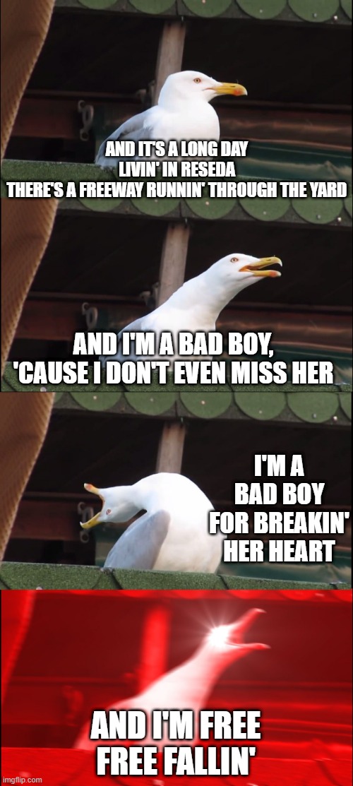 Tom Petty Sang | AND IT'S A LONG DAY LIVIN' IN RESEDA
THERE'S A FREEWAY RUNNIN' THROUGH THE YARD; AND I'M A BAD BOY, 'CAUSE I DON'T EVEN MISS HER; I'M A BAD BOY FOR BREAKIN' HER HEART; AND I'M FREE
FREE FALLIN' | image tagged in memes,inhaling seagull | made w/ Imgflip meme maker