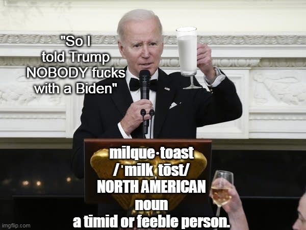 Pussy & Idiot    A potent Combo Pac | "So I told Trump
NOBODY fucks with a Biden"; milque·toast
/ˈmilkˌtōst/
NORTH AMERICAN
noun
a timid or feeble person. | image tagged in biden milquetoast meme | made w/ Imgflip meme maker