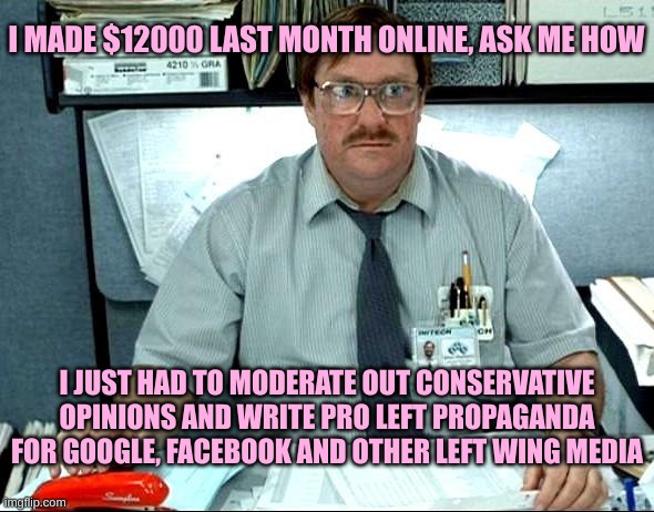I Was Told There Would Be Meme | I MADE $12000 LAST MONTH ONLINE, ASK ME HOW I JUST HAD TO MODERATE OUT CONSERVATIVE OPINIONS AND WRITE PRO LEFT PROPAGANDA FOR GOOGLE, FACEB | image tagged in memes,i was told there would be | made w/ Imgflip meme maker