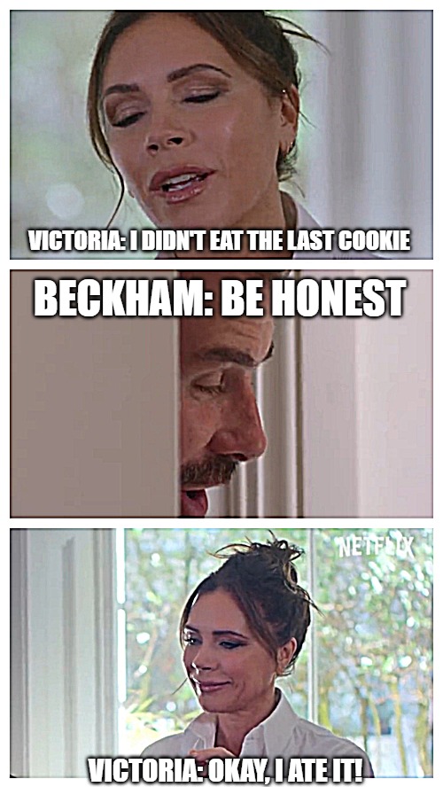 Be honest David Beckham | VICTORIA: I DIDN'T EAT THE LAST COOKIE; BECKHAM: BE HONEST; VICTORIA: OKAY, I ATE IT! | image tagged in be honest beckham | made w/ Imgflip meme maker