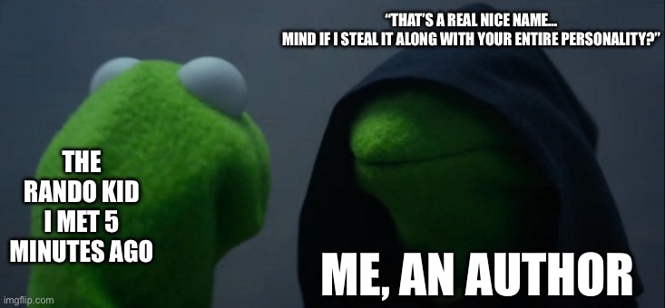 Okay inventing names for characters is the bane of my existence. | “THAT’S A REAL NICE NAME…
MIND IF I STEAL IT ALONG WITH YOUR ENTIRE PERSONALITY?”; THE RANDO KID I MET 5 MINUTES AGO; ME, AN AUTHOR | image tagged in memes,evil kermit | made w/ Imgflip meme maker
