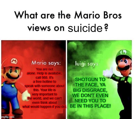 Mario vs Luigi on the topic of Suicide | suicide; You are not alone. Help is available, call 988. It's a free hotline to speak with someone about this. Your life is very important to the world, and we can't even think about what would happen if you did. SHOTGUN TO THE FACE, YA BIG DISGRACE, WE DON'T EVEN NEED YOU TO BE IN THIS PLACE! | image tagged in mario bros views | made w/ Imgflip meme maker